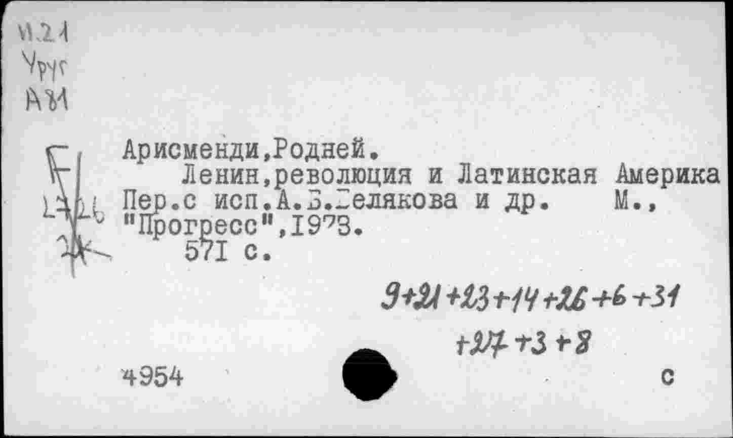 ﻿Арисменди »Родней.
Ленин,революция и Латинская Америка Пер.с исп.А.3.Белякова и др. М.» "Прогресс",1993.
571 с.
гЦтЗ+Я
4954	с